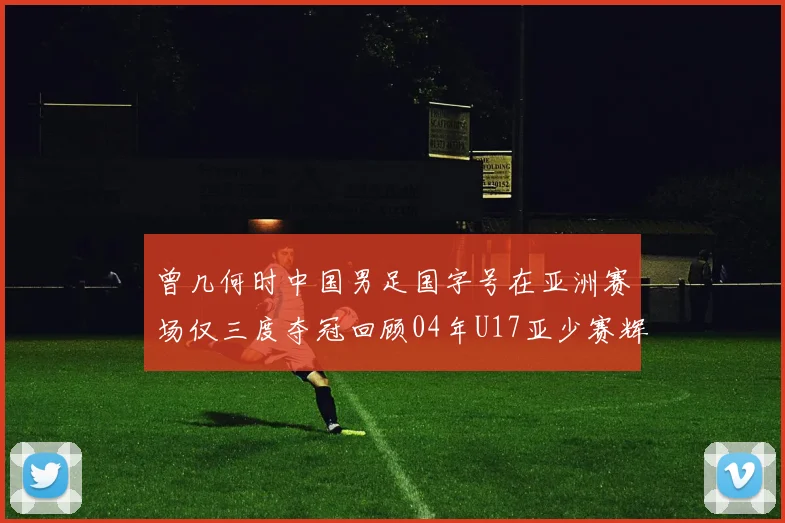 曾几何时中国男足国字号在亚洲赛场仅三度夺冠回顾04年U17亚少赛辉煌时刻
