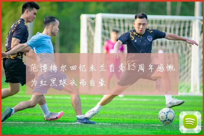 范博梅尔回忆米兰首秀15周年感慨为红黑球衣而自豪