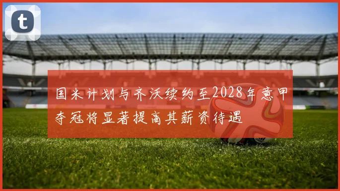 国米计划与齐沃续约至2028年意甲夺冠将显著提高其薪资待遇